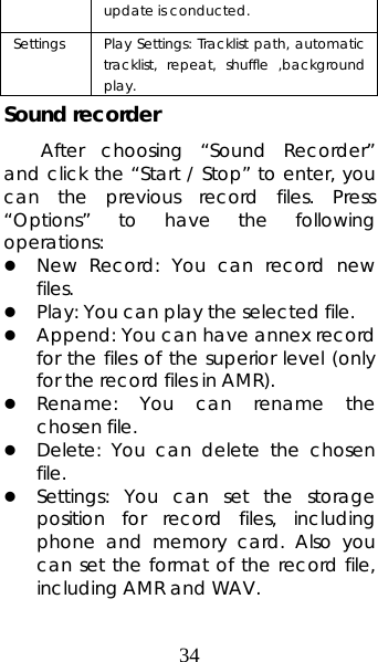 34 update is conducted.   Settings   Play Settings: Tracklist path, automatic tracklist, repeat, shuffle ,background play.  Sound recorder After choosing “Sound Recorder” and click the “Start / Stop” to enter, you can the previous record files. Press “Options” to have the following operations:  z New Record: You can record new files.  z Play: You can play the selected file. z Append: You can have annex record for the files of the superior level (only for the record files in AMR). z Rename: You can rename the chosen file. z Delete: You can delete the chosen file.  z Settings: You can set the storage position for record files, including phone and memory card. Also you can set the format of the record file, including AMR and WAV.   