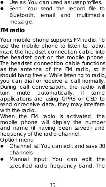 35 z Use as: You can used as user profiles. z Send: You send the record file to Bluetooth, email and multimedia message. FM radio Your mobile phone supports FM radio. To use the mobile phone to listen to radio, insert the headset connection cable into the headset port on the mobile phone. The headset connection cable functions as the antenna of the FM radio, so it should hang freely. While listening to radio, you can dial or receive a call normally. During call conversation, the radio will turn mute automatically. If some applications are using GPRS or CSD to send or receive data, they may interfere with the radio.   When the FM radio is activated, the mobile phone will display the number and name (if having been saved) and frequency of the radio channel.     Option menu z Channel list: You can edit and save 30 channels.  z Manual input: You can edit the specified radio frequency band. The 