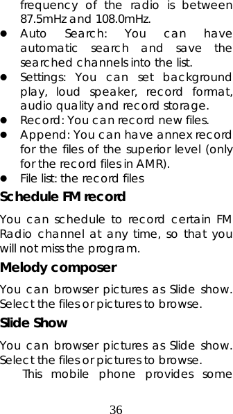 36 frequency of the radio is between 87.5mHz and 108.0mHz. z Auto Search: You can have automatic search and save the searched channels into the list.  z Settings: You can set background play, loud speaker, record format, audio quality and record storage.   z Record: You can record new files.  z Append: You can have annex record for the files of the superior level (only for the record files in AMR). z File list: the record files Schedule FM record You can schedule to record certain FM Radio channel at any time, so that you will not miss the program. Melody composer You can browser pictures as Slide show. Select the files or pictures to browse. Slide Show You can browser pictures as Slide show. Select the files or pictures to browse. This mobile phone provides some 