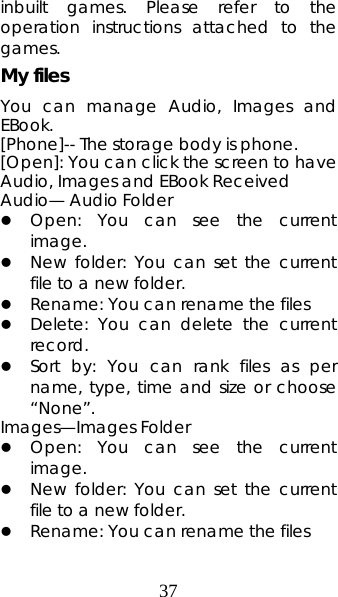 37 inbuilt games. Please refer to the operation instructions attached to the games.  My files You can manage Audio, Images and EBook.  [Phone]-- The storage body is phone.   [Open]: You can click the screen to have Audio, Images and EBook Received Audio— Audio Folder z Open: You can see the current image.  z New folder: You can set the current file to a new folder. z Rename: You can rename the files z Delete: You can delete the current record.  z Sort by: You can rank files as per name, type, time and size or choose “None”.  Images—Images Folder z Open: You can see the current image.  z New folder: You can set the current file to a new folder. z Rename: You can rename the files 