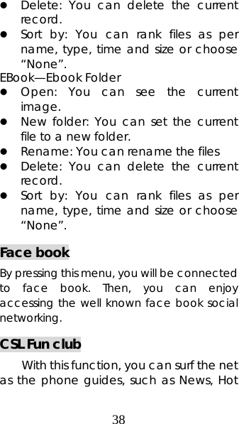 38 z Delete: You can delete the current record.  z Sort by: You can rank files as per name, type, time and size or choose “None”.  EBook—Ebook Folder z Open: You can see the current image.  z New folder: You can set the current file to a new folder. z Rename: You can rename the files z Delete: You can delete the current record.  z Sort by: You can rank files as per name, type, time and size or choose “None”.  Face book By pressing this menu, you will be connected to face book. Then, you can enjoy accessing the well known face book social networking. CSL Fun club With this function, you can surf the net as the phone guides, such as News, Hot 