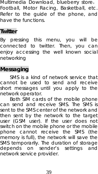 39 Multimedia Download, blueberry store，Football, Motor Racing, Basketball, etc. Refer to the guide of the phone, and have the functions. Twitter By pressing this menu, you will be connected to twitter. Then, you can enjoy accessing the well known social networking Messaging SMS is a kind of network service that cannot be used to send and receive short messages until you apply to the network operator. Both SIM cards of the mobile phone can send and receive SMS. The SMS is sent to the SMS center of the network and then sent by the network to the target user (GSM user). If the user does not switch on the mobile phone or the mobile phone cannot receive the SMS (the memory is full), the network will save the SMS temporarily. The duration of storage depends on sender’s settings and network service provider.  