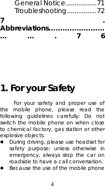 4 General Notice.................71 Troubleshooting................72 7. Abbreviations………………………….76    1. For your Safety For your safety and proper use of the mobile phone, please read the following guidelines carefully: Do not switch the mobile phone on when close to chemical factory, gas station or other explosive objects.   z During driving, please use headset for safety purpose; unless otherwise in emergency, always stop the car on roadside to have a call conversation.   z Because the use of the mobile phone 