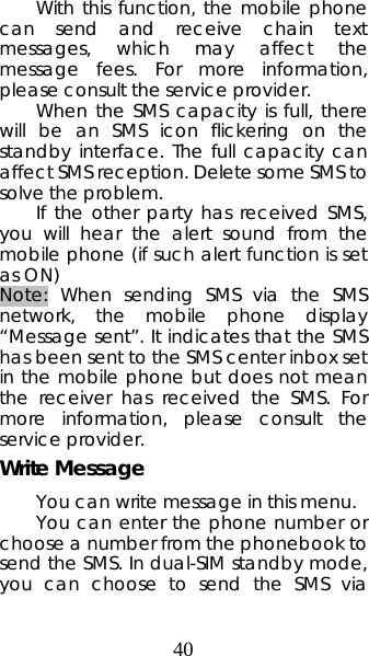 40 With this function, the mobile phone can send and receive chain text messages, which may affect the message fees. For more information, please consult the service provider.   When the SMS capacity is full, there will be an SMS icon flickering on the standby interface. The full capacity can affect SMS reception. Delete some SMS to solve the problem.  If the other party has received SMS, you will hear the alert sound from the mobile phone (if such alert function is set as ON)   Note: When sending SMS via the SMS network, the mobile phone display “Message sent”. It indicates that the SMS has been sent to the SMS center inbox set in the mobile phone but does not mean the receiver has received the SMS. For more information, please consult the service provider. Write Message You can write message in this menu.  You can enter the phone number or choose a number from the phonebook to send the SMS. In dual-SIM standby mode, you can choose to send the SMS via 