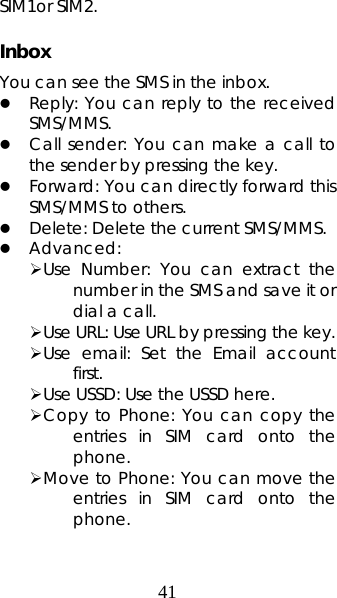 41 SIM1or SIM2.    Inbox You can see the SMS in the inbox.   z Reply: You can reply to the received SMS/MMS.  z Call sender: You can make a call to the sender by pressing the key. z Forward: You can directly forward this SMS/MMS to others.   z Delete: Delete the current SMS/MMS. z Advanced:  ¾ Use Number: You can extract the number in the SMS and save it or dial a call. ¾ Use URL: Use URL by pressing the key. ¾ Use email: Set the Email account first. ¾ Use USSD: Use the USSD here. ¾ Copy to Phone: You can copy the entries in SIM card onto the phone.  ¾ Move to Phone: You can move the entries in SIM card onto the phone. 