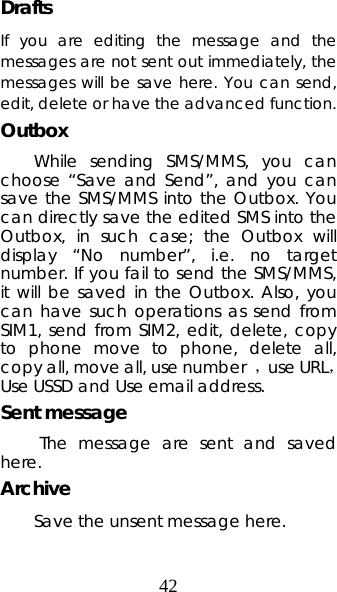 42 Drafts If you are editing the message and the messages are not sent out immediately, the messages will be save here. You can send, edit, delete or have the advanced function. Outbox While sending SMS/MMS, you can choose “Save and Send”, and you can save the SMS/MMS into the Outbox. You can directly save the edited SMS into the Outbox, in such case; the Outbox will display “No number”, i.e. no target number. If you fail to send the SMS/MMS, it will be saved in the Outbox. Also, you can have such operations as send from SIM1, send from SIM2, edit, delete, copy to phone move to phone, delete all, copy all, move all, use number  ，use URL， Use USSD and Use email address. Sent message  The message are sent and saved here. Archive Save the unsent message here. 