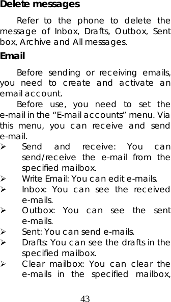 43 Delete messages Refer to the phone to delete the message of Inbox, Drafts, Outbox, Sent box, Archive and All messages. Email  Before sending or receiving emails, you need to create and activate an email account. Before use, you need to set the e-mail in the “E-mail accounts” menu. Via this menu, you can receive and send e-mail.  ¾ Send and receive: You can send/receive the e-mail from the specified mailbox.  ¾ Write Email: You can edit e-mails.   ¾ Inbox: You can see the received e-mails.  ¾ Outbox: You can see the sent e-mails. ¾ Sent: You can send e-mails.   ¾ Drafts: You can see the drafts in the specified mailbox. ¾ Clear mailbox: You can clear the e-mails in the specified mailbox, 