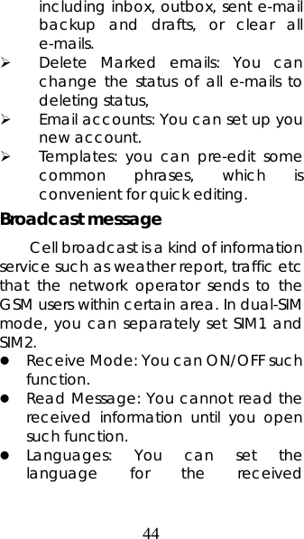 44 including inbox, outbox, sent e-mail backup and drafts, or clear all e-mails.  ¾ Delete Marked emails: You can change the status of all e-mails to deleting status, ¾ Email accounts: You can set up you new account.   ¾ Templates: you can pre-edit some common phrases, which is convenient for quick editing.   Broadcast message   Cell broadcast is a kind of information service such as weather report, traffic etc that the network operator sends to the GSM users within certain area. In dual-SIM mode, you can separately set SIM1 and SIM2. z Receive Mode: You can ON/OFF such function. z Read Message: You cannot read the received information until you open such function.   z Languages: You can set the language for the received 