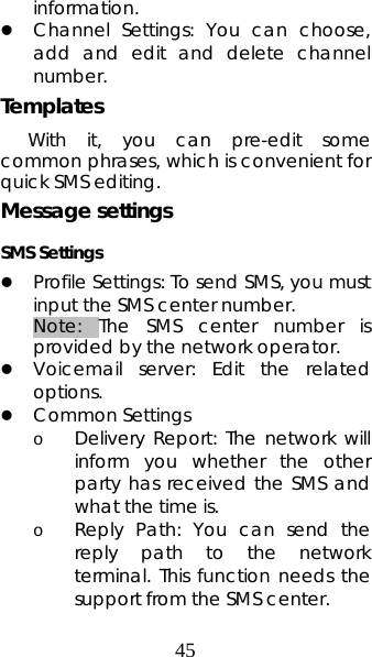 45 information. z Channel Settings: You can choose, add and edit and delete channel number. Templates  With it, you can pre-edit some common phrases, which is convenient for quick SMS editing.   Message settings SMS Settings   z Profile Settings: To send SMS, you must input the SMS center number.   Note: The SMS center number is provided by the network operator.   z Voicemail server: Edit the related options. z Common Settings o Delivery Report: The network will inform you whether the other party has received the SMS and what the time is.   o Reply Path: You can send the reply path to the network terminal. This function needs the support from the SMS center.   