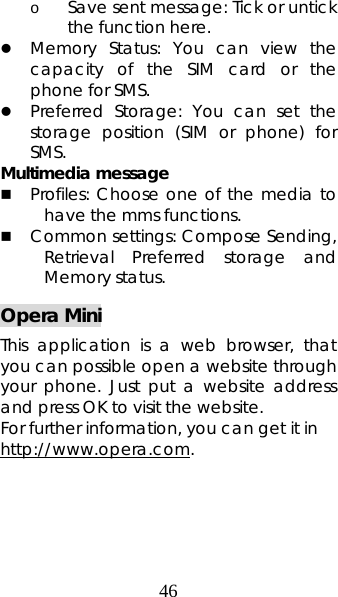 46 o Save sent message: Tick or untick the function here. z Memory Status: You can view the capacity of the SIM card or the phone for SMS.  z Preferred Storage: You can set the storage position (SIM or phone) for SMS.  Multimedia message  Profiles: Choose one of the media to have the mms functions.  Common settings: Compose Sending, Retrieval Preferred storage and Memory status. Opera Mini This application is a web browser, that you can possible open a website through your phone. Just put a website address and press OK to visit the website.    For further information, you can get it in http://www.opera.com. 