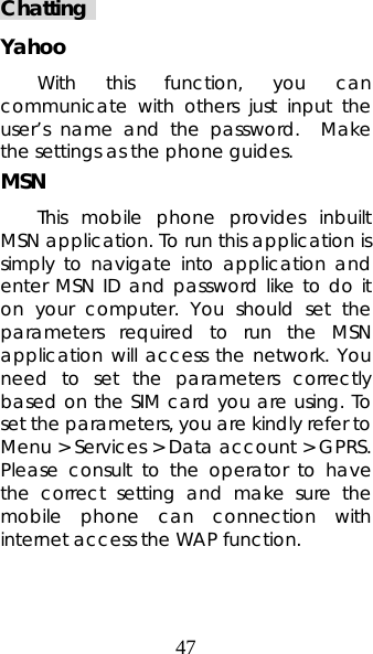 47 Chatting  Yahoo With this function, you can communicate with others just input the user’s name and the password.  Make the settings as the phone guides. MSN This mobile phone provides inbuilt MSN application. To run this application is simply to navigate into application and enter MSN ID and password like to do it on your computer. You should set the parameters required to run the MSN application will access the network. You need to set the parameters correctly based on the SIM card you are using. To set the parameters, you are kindly refer to Menu &gt; Services &gt; Data account &gt; GPRS. Please consult to the operator to have the correct setting and make sure the mobile phone can connection with internet access the WAP function. 