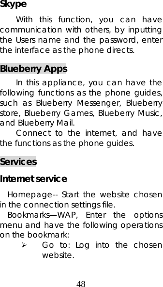 48 Skype With this function, you can have communication with others, by inputting the Users name and the password, enter the interface as the phone directs. Blueberry Apps In this appliance, you can have the following functions as the phone guides, such as Blueberry Messenger, Blueberry store, Blueberry Games, Blueberry Music, and Blueberry Mail. Connect to the internet, and have the functions as the phone guides. Services Internet service Homepage-- Start the website chosen in the connection settings file.  Bookmarks—WAP, Enter the options menu and have the following operations on the bookmark:  ¾ Go to: Log into the chosen website.  