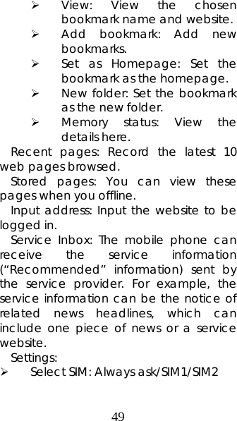 49 ¾ View: View the chosen bookmark name and website.   ¾ Add bookmark: Add new bookmarks.  ¾ Set as Homepage: Set the bookmark as the homepage. ¾ New folder: Set the bookmark as the new folder.   ¾ Memory status: View the details here.  Recent pages: Record the latest 10 web pages browsed.  Stored pages: You can view these pages when you offline. Input address: Input the website to be logged in.   Service Inbox: The mobile phone can receive the service information (“Recommended” information) sent by the service provider. For example, the service information can be the notice of related news headlines, which can include one piece of news or a service website.  Settings:  ¾ Select SIM: Always ask/SIM1/SIM2   