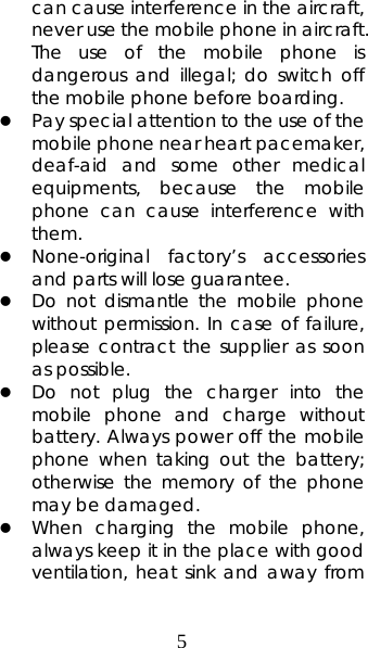 5 can cause interference in the aircraft, never use the mobile phone in aircraft. The use of the mobile phone is dangerous and illegal; do switch off the mobile phone before boarding.   z Pay special attention to the use of the mobile phone near heart pacemaker, deaf-aid and some other medical equipments, because the mobile phone can cause interference with them.  z None-original factory’s accessories and parts will lose guarantee.   z Do not dismantle the mobile phone without permission. In case of failure, please contract the supplier as soon as possible.   z Do not plug the charger into the mobile phone and charge without battery. Always power off the mobile phone when taking out the battery; otherwise the memory of the phone may be damaged.  z When charging the mobile phone, always keep it in the place with good ventilation, heat sink and away from 