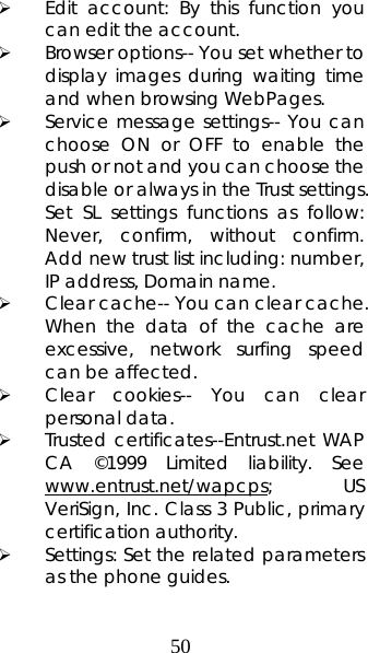 50 ¾ Edit account: By this function you can edit the account. ¾ Browser options-- You set whether to display images during waiting time and when browsing WebPages.   ¾ Service message settings-- You can choose ON or OFF to enable the push or not and you can choose the disable or always in the Trust settings. Set SL settings functions as follow: Never, confirm, without confirm.  Add new trust list including: number, IP address, Domain name.    ¾ Clear cache-- You can clear cache. When the data of the cache are excessive, network surfing speed can be affected.   ¾ Clear cookies-- You can clear personal data. ¾ Trusted certificates--Entrust.net WAP CA ©1999 Limited liability. See www.entrust.net/wapcps; US VeriSign, Inc. Class 3 Public, primary certification authority. ¾ Settings: Set the related parameters as the phone guides. 