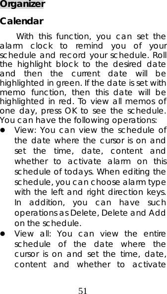 51 Organizer Calendar With this function, you can set the alarm clock to remind you of your schedule and record your schedule. Roll the highlight block to the desired date and then the current date will be highlighted in green. If the date is set with memo function, then this date will be highlighted in red. To view all memos of one day, press OK to see the schedule. You can have the following operations:   z View: You can view the schedule of the date where the cursor is on and set the time, date, content and whether to activate alarm on this schedule of todays. When editing the schedule, you can choose alarm type with the left and right direction keys. In addition, you can have such operations as Delete, Delete and Add on the schedule.   z View all: You can view the entire schedule of the date where the cursor is on and set the time, date, content and whether to activate 