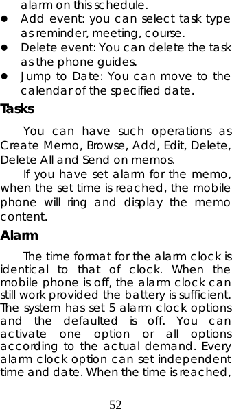 52 alarm on this schedule. z Add event: you can select task type as reminder, meeting, course. z Delete event: You can delete the task as the phone guides. z Jump to Date: You can move to the calendar of the specified date. Tasks You can have such operations as Create Memo, Browse, Add, Edit, Delete, Delete All and Send on memos.  If you have set alarm for the memo, when the set time is reached, the mobile phone will ring and display the memo content. Alarm  The time format for the alarm clock is identical to that of clock. When the mobile phone is off, the alarm clock can still work provided the battery is sufficient. The system has set 5 alarm clock options and the defaulted is off. You can activate one option or all options according to the actual demand. Every alarm clock option can set independent time and date. When the time is reached, 