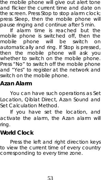 53 the mobile phone will give out alert tone and flicker the current time and date on the screen. Press Stop to stop alarm clock; press Sleep, then the mobile phone will pause ringing and continue after 5 min.   If alarm time is reached but the mobile phone is switched off, then the mobile phone will be switch on automatically and ring. If Stop is pressed, then the mobile phone will ask you whether to switch on the mobile phone. Press “No” to switch off the mobile phone and “Yes” to register at the network and switch on the mobile phone.  Azan Alarm You can have such operations as Set Location, Qiblat Direct, Azan Sound and Set Calculation Method.   If you have set the location, and activate the alarm, the Azan alarm will ring. World Clock   Press the left and right direction keys to view the current time of every country corresponding to every time zone. 