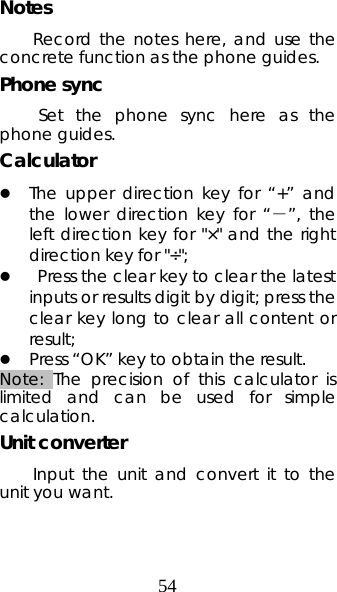 54 Notes Record the notes here, and use the concrete function as the phone guides. Phone sync  Set the phone sync here as the phone guides. Calculator  z The upper direction key for “+” and the lower direction key for “－”, the left direction key for &quot;×&quot; and the right direction key for &quot;÷&quot;; z  Press the clear key to clear the latest inputs or results digit by digit; press the clear key long to clear all content or result;  z Press “OK” key to obtain the result.    Note: The precision of this calculator is limited and can be used for simple calculation. Unit converter Input the unit and convert it to the unit you want. 