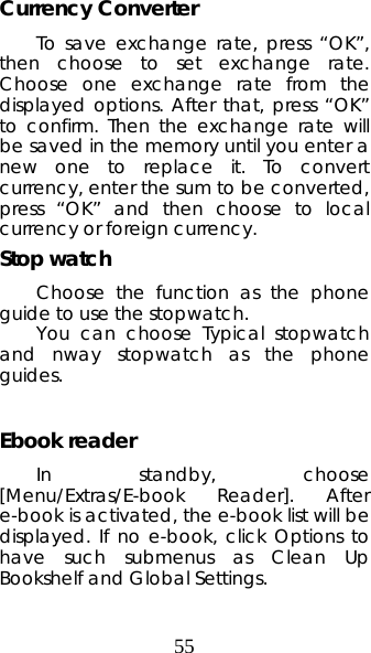 55 Currency Converter   To save exchange rate, press “OK”, then choose to set exchange rate. Choose one exchange rate from the displayed options. After that, press “OK” to confirm. Then the exchange rate will be saved in the memory until you enter a new one to replace it. To convert currency, enter the sum to be converted, press “OK” and then choose to local currency or foreign currency.   Stop watch Choose the function as the phone guide to use the stopwatch. You can choose Typical stopwatch and nway stopwatch as the phone guides.  Ebook reader   In standby, choose [Menu/Extras/E-book Reader]. After e-book is activated, the e-book list will be displayed. If no e-book, click Options to have such submenus as Clean Up Bookshelf and Global Settings. 