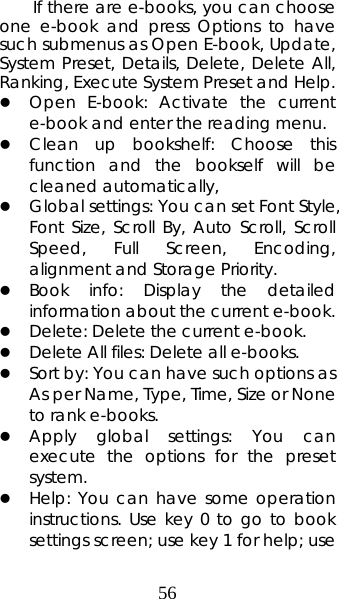 56 If there are e-books, you can choose one e-book and press Options to have such submenus as Open E-book, Update, System Preset, Details, Delete, Delete All, Ranking, Execute System Preset and Help.   z Open E-book: Activate the current e-book and enter the reading menu.   z Clean up bookshelf: Choose this function and the bookself will be cleaned automatically, z Global settings: You can set Font Style, Font Size, Scroll By, Auto Scroll, Scroll Speed, Full Screen, Encoding, alignment and Storage Priority.   z Book info: Display the detailed information about the current e-book. z Delete: Delete the current e-book.   z Delete All files: Delete all e-books. z Sort by: You can have such options as As per Name, Type, Time, Size or None to rank e-books.   z Apply global settings: You can execute the options for the preset system.  z Help: You can have some operation instructions. Use key 0 to go to book settings screen; use key 1 for help; use 