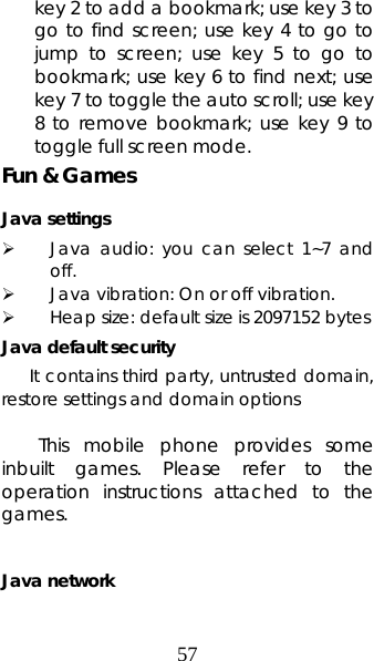 57 key 2 to add a bookmark; use key 3 to go to find screen; use key 4 to go to jump to screen; use key 5 to go to bookmark; use key 6 to find next; use key 7 to toggle the auto scroll; use key 8 to remove bookmark; use key 9 to toggle full screen mode. Fun &amp; Games Java settings ¾ Java audio: you can select 1~7 and off. ¾ Java vibration: On or off vibration. ¾ Heap size: default size is 2097152 bytes Java default security       It contains third party, untrusted domain, restore settings and domain options  This mobile phone provides some inbuilt games. Please refer to the operation instructions attached to the games.  Java network 