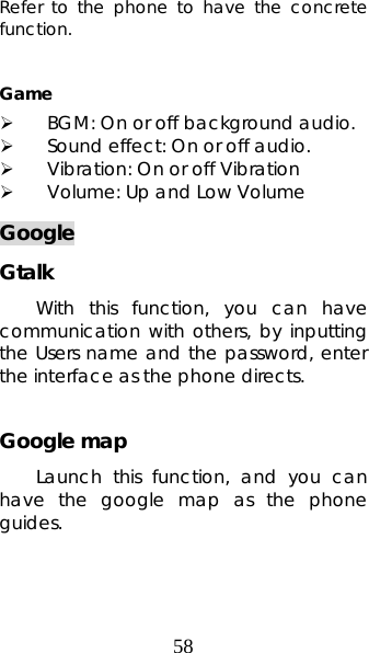 58 Refer to the phone to have the concrete function.  Game ¾ BGM: On or off background audio. ¾ Sound effect: On or off audio. ¾ Vibration: On or off Vibration   ¾ Volume: Up and Low Volume Google Gtalk With this function, you can have communication with others, by inputting the Users name and the password, enter the interface as the phone directs.  Google map Launch this function, and you can have the google map as the phone guides. 