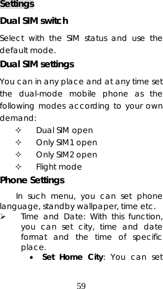 59 Settings Dual SIM switch Select with the SIM status and use the default mode. Dual SIM settings You can in any place and at any time set the dual-mode mobile phone as the following modes according to your own demand:  Dual SIM open  Only SIM1 open  Only SIM2 open  Flight mode Phone Settings In such menu, you can set phone language, standby wallpaper, time etc.   ¾ Time and Date: With this function, you can set city, time and date format and the time of specific place.  • Set Home City: You can set 