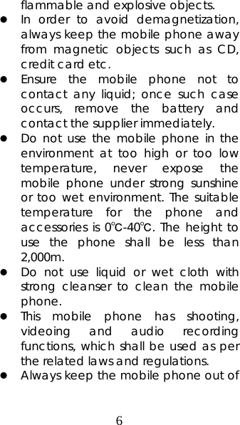 6 flammable and explosive objects.   z In order to avoid demagnetization, always keep the mobile phone away from magnetic objects such as CD, credit card etc.   z Ensure the mobile phone not to contact any liquid; once such case occurs, remove the battery and contact the supplier immediately.   z Do not use the mobile phone in the environment at too high or too low temperature, never expose the mobile phone under strong sunshine or too wet environment. The suitable temperature for the phone and accessories is 0℃-40℃. The height to use the phone shall be less than 2,000m. z Do not use liquid or wet cloth with strong cleanser to clean the mobile phone. z This mobile phone has shooting, videoing and audio recording functions, which shall be used as per the related laws and regulations. z Always keep the mobile phone out of 