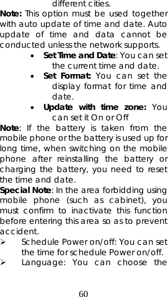 60 different cities.   Note: This option must be used together with auto update of time and date. Auto update of time and data cannot be conducted unless the network supports.  • Set Time and Date: You can set the current time and date. • Set Format: You can set the display format for time and date.  • Update with time zone: You can set it On or Off Note: If the battery is taken from the mobile phone or the battery is used up for long time, when switching on the mobile phone after reinstalling the battery or charging the battery, you need to reset the time and date.   Special Note: In the area forbidding using mobile phone (such as cabinet), you must confirm to inactivate this function before entering this area so as to prevent accident.  ¾ Schedule Power on/off: You can set the time for schedule Power on/off.   ¾ Language: You can choose the 