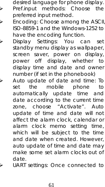 61 desired language for phone display.   ¾ Pref.input methods: Choose the preferred input method. ¾ Encoding: Choose among the ASCII, ISO-8859-1 and the Windows-1252 to have the encoding function. ¾ Display Settings: You can set standby menu display as wallpaper, screen saver, power on display, power off display, whether to display time and date and owner number (if set in the phonebook)   ¾ Auto update of date and time: To set the mobile phone to automatically update time and date according to the current time zone, choose “Activate”. Auto update of time and date will not affect the alarm clock, calendar or alarm clock memo setting time, which will be subject to the time and date when created. However, auto update of time and date may make some set alarm clocks out of date.  ¾ UART settings: Once connected to 