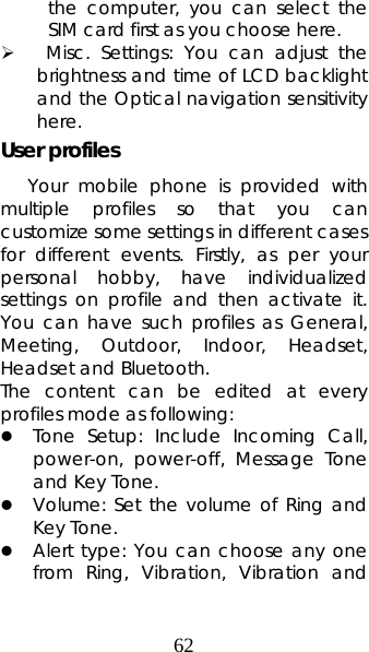 62 the computer, you can select the SIM card first as you choose here. ¾  Misc. Settings: You can adjust the brightness and time of LCD backlight and the Optical navigation sensitivity here. User profiles Your mobile phone is provided with multiple profiles so that you can customize some settings in different cases for different events. Firstly, as per your personal hobby, have individualized settings on profile and then activate it. You can have such profiles as General, Meeting, Outdoor, Indoor, Headset, Headset and Bluetooth.   The content can be edited at every profiles mode as following: z Tone Setup: Include Incoming Call, power-on, power-off, Message Tone and Key Tone. z Volume: Set the volume of Ring and Key Tone. z Alert type: You can choose any one from Ring, Vibration, Vibration and 