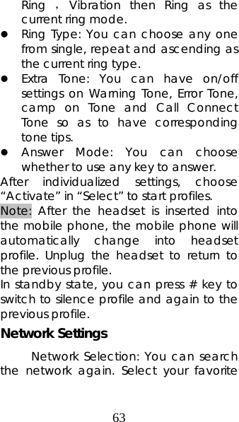 63 Ring  ，Vibration then Ring as the current ring mode. z Ring Type: You can choose any one from single, repeat and ascending as the current ring type. z Extra Tone: You can have on/off settings on Warning Tone, Error Tone, camp on Tone and Call Connect Tone so as to have corresponding tone tips. z Answer Mode: You can choose whether to use any key to answer. After individualized settings, choose “Activate” in “Select” to start profiles.   Note: After the headset is inserted into the mobile phone, the mobile phone will automatically change into headset profile. Unplug the headset to return to the previous profile. In standby state, you can press # key to switch to silence profile and again to the previous profile. Network Settings Network Selection: You can search the network again. Select your favorite 