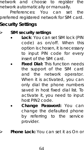 64 network and choose to register the network automatically or manually.   Preferences: You can set the preferred registered network for SIM card. Security Settings ¾ SIM security settings • Lock: You can set SIM lock (PIN code) as on/off. When this option is chosen, it is necessary to input PIN code for every insert of the SIM card.   • Fixed Dial: This function needs the support of the SIM card and the network operator. When it is activated, you can only dial the phone numbers saved in host fixed dial list. To activate it, you need to input host PIN2 code. • Change Password: You can change the defaulted phone by referring to the service provider.   ¾ Phone Lock: You can set it as On or 