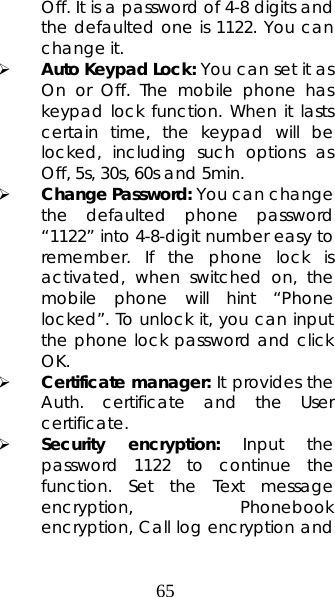 65 Off. It is a password of 4-8 digits and the defaulted one is 1122. You can change it.   ¾ Auto Keypad Lock: You can set it as On or Off. The mobile phone has keypad lock function. When it lasts certain time, the keypad will be locked, including such options as Off, 5s, 30s, 60s and 5min.  ¾ Change Password: You can change the defaulted phone password “1122” into 4-8-digit number easy to remember. If the phone lock is activated, when switched on, the mobile phone will hint “Phone locked”. To unlock it, you can input the phone lock password and click OK.  ¾ Certificate manager: It provides the Auth. certificate and the User certificate. ¾ Security encryption: Input the password 1122 to continue the function. Set the Text message encryption,  Phonebook    encryption, Call log encryption and 