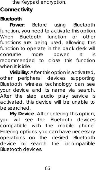 66 the Keypad encryption. Connectivity Bluetooth   Power: Before using Bluetooth function, you need to activate this option. When Bluetooth function or other functions are being used, allowing this function to operate in the back desk will consume more power. It is recommended to close this function when it is idle.  Visibility: After this option is activated, other peripheral devices supporting Bluetooth wireless technology can see your device and its name via search. After the step audio play service is activated, this device will be unable to be searched.  My Device: After entering this option, you will see the Bluetooth devices compatible with the mobile phone. Entering options, you can have necessary operations on the desired Bluetooth device or search the incompatible Bluetooth devices. 