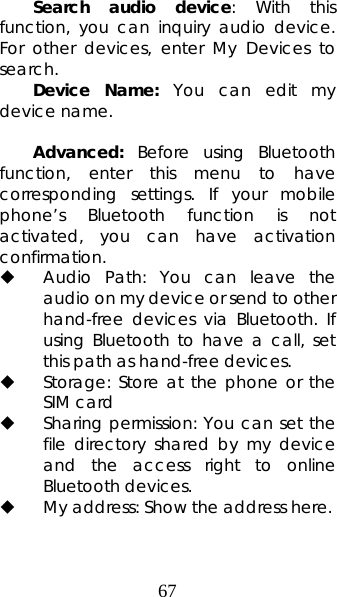 67 Search audio device: With this function, you can inquiry audio device. For other devices, enter My Devices to search.  Device Name: You can edit my device name.    Advanced: Before using Bluetooth function, enter this menu to have corresponding settings. If your mobile phone’s Bluetooth function is not activated, you can have activation confirmation.   Audio Path: You can leave the audio on my device or send to other hand-free devices via Bluetooth. If using Bluetooth to have a call, set this path as hand-free devices.  Storage: Store at the phone or the SIM card  Sharing permission: You can set the file directory shared by my device and the access right to online Bluetooth devices.  My address: Show the address here.  