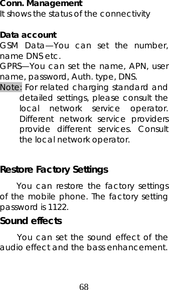 68  Conn. Management It shows the status of the connectivity  Data account GSM Data—You can set the number, name DNS etc. GPRS—You can set the name, APN, user name, password, Auth. type, DNS. Note: For related charging standard and detailed settings, please consult the local network service operator. Different network service providers provide different services. Consult the local network operator.    Restore Factory Settings You can restore the factory settings of the mobile phone. The factory setting password is 1122. Sound effects You can set the sound effect of the audio effect and the bass enhancement.  