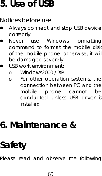 69 5. Use of USB  Notices before use   z Always connect and stop USB device correctly.  z Never use Windows formatting command to format the mobile disk of the mobile phone; otherwise, it will be damaged severely.   z USB work environment:  o Windows2000 / XP.  o For other operation systems, the connection between PC and the mobile phone cannot be conducted unless USB driver is installed.   6. Maintenance &amp; Safety  Please read and observe the following 