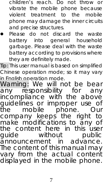 7 children’s reach. Do not throw or vibrate the mobile phone because violent treatment to the mobile phone may damage the inner circuits and precise structures. z Please do not discard the waste battery into general household garbage. Please deal with the waste battery according to provisions where they are definitely made. Tip: This user manual is based on simplified Chinese operation mode; so it may vary in English operation mode.   Warning: We will not be bear any responsibility for any incompliance with the above guidelines or improper use of the mobile phone. Our company keeps the right to make modifications to any of the content here in this user guide without public announcement in advance. The content of this manual may vary from the actual content displayed in the mobile phone. 