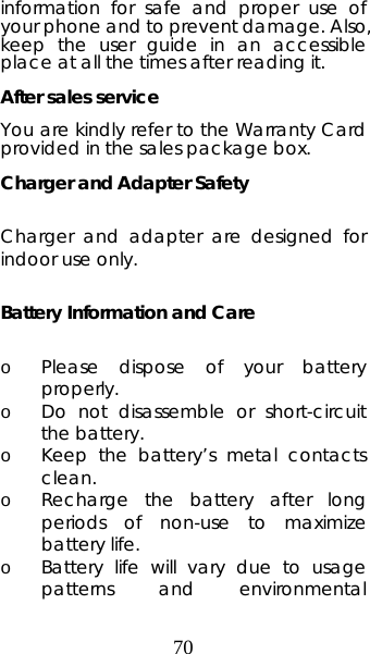 70 information for safe and proper use of your phone and to prevent damage. Also, keep the user guide in an accessible place at all the times after reading it. After sales service You are kindly refer to the Warranty Card provided in the sales package box. Charger and Adapter Safety  Charger and adapter are designed for indoor use only.  Battery Information and Care  o Please dispose of your battery properly. o Do not disassemble or short-circuit the battery. o Keep the battery’s metal contacts clean. o Recharge the battery after long periods of non-use to maximize battery life. o Battery life will vary due to usage patterns and environmental 