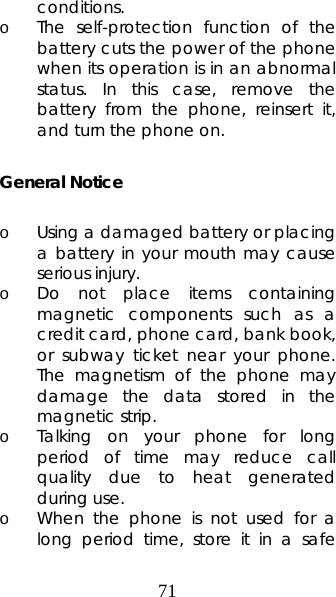 71 conditions. o The self-protection function of the battery cuts the power of the phone when its operation is in an abnormal status. In this case, remove the battery from the phone, reinsert it, and turn the phone on.  General Notice  o Using a damaged battery or placing a battery in your mouth may cause serious injury. o Do not place items containing magnetic components such as a credit card, phone card, bank book, or subway ticket near your phone. The magnetism of the phone may damage the data stored in the magnetic strip. o Talking on your phone for long period of time may reduce call quality due to heat generated during use. o When the phone is not used for a long period time, store it in a safe 