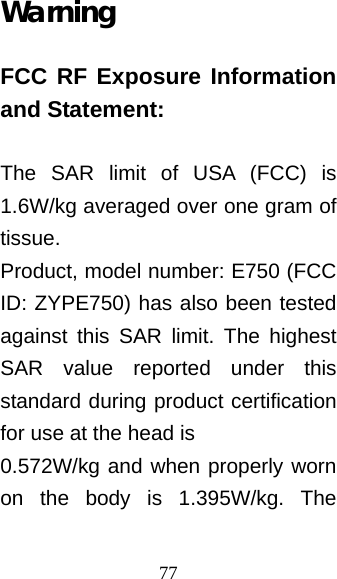 77 Warning FCC RF Exposure Information and Statement:  The SAR limit of USA (FCC) is 1.6W/kg averaged over one gram of tissue. Product, model number: E750 (FCC ID: ZYPE750) has also been tested against this SAR limit. The highest SAR value reported under this standard during product certification for use at the head is   0.572W/kg and when properly worn on the body is 1.395W/kg. The 