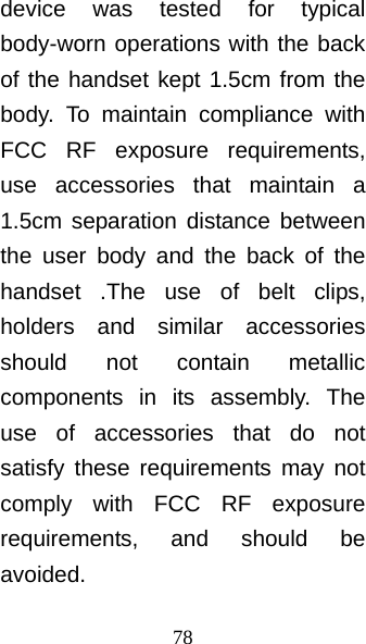 78 device was tested for typical body-worn operations with the back of the handset kept 1.5cm from the body. To maintain compliance with FCC RF exposure requirements, use accessories that maintain a 1.5cm separation distance between the user body and the back of the handset .The use of belt clips, holders and similar accessories should not contain metallic components in its assembly. The use of accessories that do not satisfy these requirements may not comply with FCC RF exposure requirements, and should be avoided. 