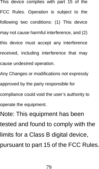 79 This device complies with part 15 of the FCC Rules. Operation is subject to the following two conditions: (1) This device may not cause harmful interference, and (2) this device must accept any interference received, including interference that may cause undesired operation.    Any Changes or modifications not expressly approved by the party responsible for compliance could void the user’s authority to operate the equipment.   Note: This equipment has been tested and found to comply with the limits for a Class B digital device, pursuant to part 15 of the FCC Rules. 