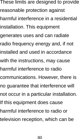 80 These limits are designed to provide reasonable protection against harmful interference in a residential installation. This equipment generates uses and can radiate radio frequency energy and, if not installed and used in accordance with the instructions, may cause harmful interference to radio communications. However, there is no guarantee that interference will not occur in a particular installation. If this equipment does cause harmful interference to radio or television reception, which can be 