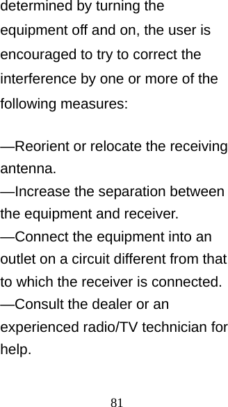 81 determined by turning the equipment off and on, the user is encouraged to try to correct the interference by one or more of the following measures:    —Reorient or relocate the receiving antenna.   —Increase the separation between the equipment and receiver.     —Connect the equipment into an outlet on a circuit different from that to which the receiver is connected.     —Consult the dealer or an experienced radio/TV technician for help.    