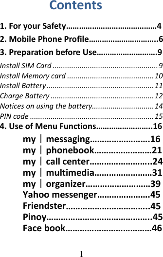 1 Contents1.ForyourSafety……………………………………42.MobilePhoneProfile…………………………..63.PreparationbeforeUse……………………….9InstallSIMCard...................................................9InstallMemorycard..........................................10InstallBattery....................................................11ChargeBattery..................................................12Noticesonusingthebattery..............................14PINcode............................................................154.UseofMenuFunctions……………………..16my｜messaging…………………….16my｜phonebook……………………21my｜callcenter……………………..24my｜multimedia……………………31my｜organizer………………………39Yahoomessenger………………….45Friendster……………………………..45Pinoy……………………………………..45Facebook………………………………46
