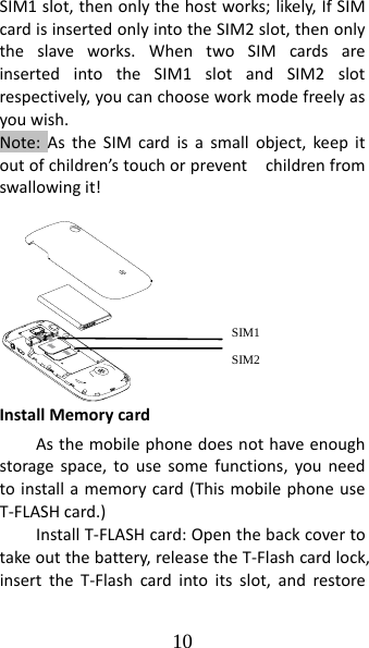 10 SIM1slot,thenonlythehostworks;likely,IfSIMcardisinsertedonlyintotheSIM2slot,thenonlytheslaveworks.WhentwoSIMcardsareinsertedintotheSIM1slotandSIM2slotrespectively,youcanchooseworkmodefreelyasyouwish.Note:AstheSIMcardisasmallobject,keepitoutofchildren’stouchorpreventchildrenfromswallowingit!InstallMemorycardAsthemobilephonedoesnothaveenoughstoragespace,tousesomefunctions,youneedtoinstallamemorycard(ThismobilephoneuseT‐FLASHcard.)InstallT‐FLASHcard:Openthebackcovertotakeoutthebattery,releasetheT‐Flashcardlock,inserttheT‐Flashcardintoitsslot,andrestoreSIM1 SIM2 