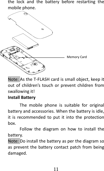 11 thelockandthebatterybeforerestartingthemobilephone.Note:AstheT‐FLASHcardissmallobject,keepitoutofchildren’stouchorpreventchildrenfromswallowingit!InstallBatteryThemobilephoneissuitablefororiginalbatteryandaccessories.Whenthebatteryisidle,itisrecommendedtoputitintotheprotectionbox.Followthediagramonhowtoinstallthebattery.Note:Doinstallthebatteryasperthediagramsoaspreventthebatterycontactpatchfrombeingdamaged.MemoryCard